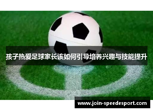 孩子热爱足球家长该如何引导培养兴趣与技能提升