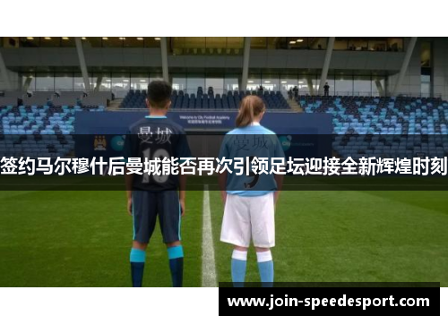 签约马尔穆什后曼城能否再次引领足坛迎接全新辉煌时刻