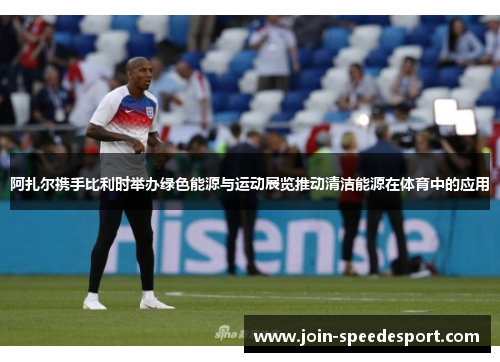 阿扎尔携手比利时举办绿色能源与运动展览推动清洁能源在体育中的应用 阿扎尔携手比利时举办绿色能源与运动展览推动清洁能源在体育中的应用