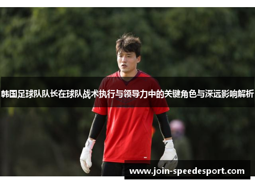 韩国足球队队长在球队战术执行与领导力中的关键角色与深远影响解析 韩国足球队队长在球队战术执行与领导力中的关键角色与深远影响解析