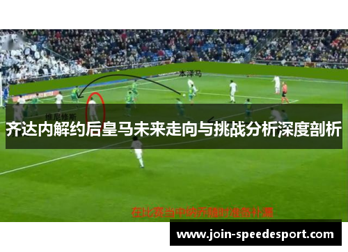 齐达内解约后皇马未来走向与挑战分析深度剖析